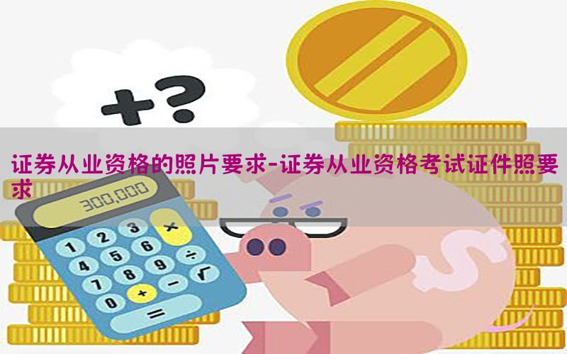 证券从业资格的照片要求-证券从业资格考试证件照要求