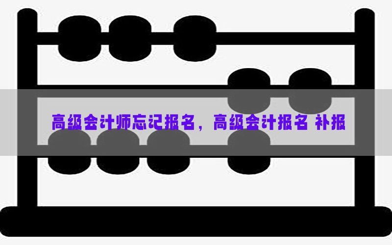 高级会计师忘记报名，高级会计报名 补报