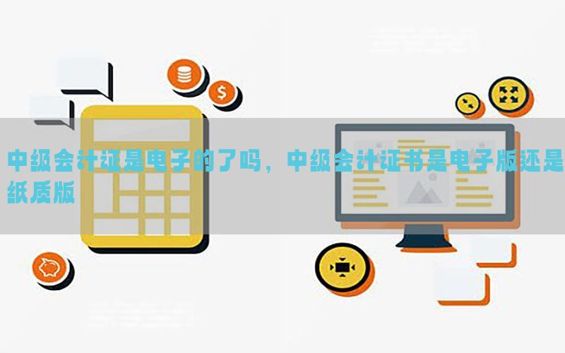 中级会计证是电子的了吗，中级会计证书是电子版还是纸质版