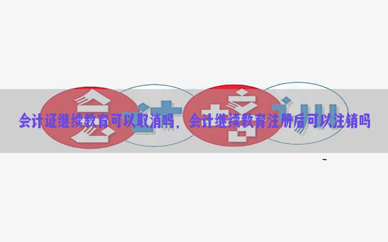 会计证继续教育可以取消吗，会计继续教育注册后可以注销吗