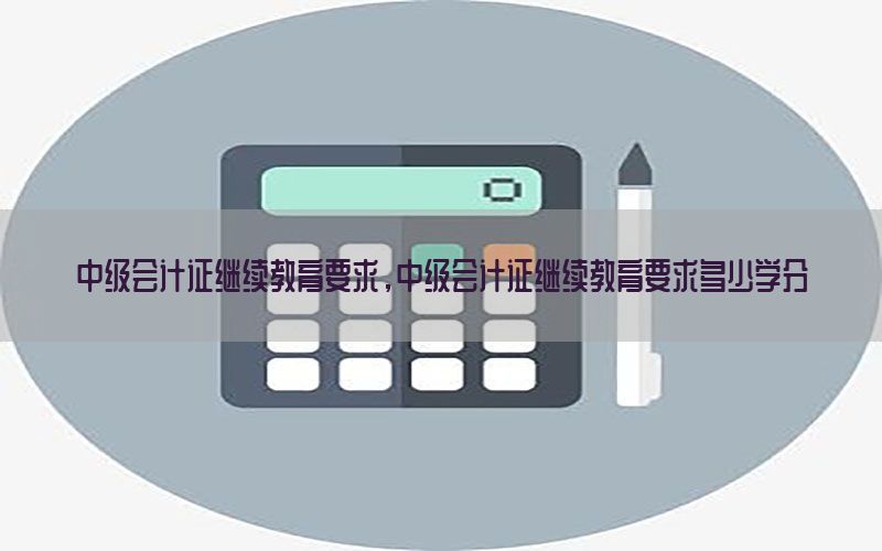 中级会计证继续教育要求，中级会计证继续教育要求多少学分