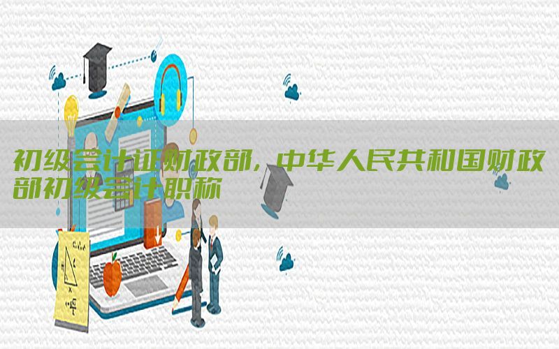 初级会计证财政部，中华人民共和国财政部初级会计职称