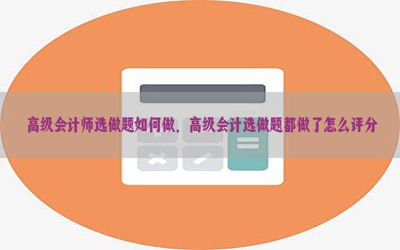 高级会计师选做题如何做，高级会计选做题都做了怎么评分