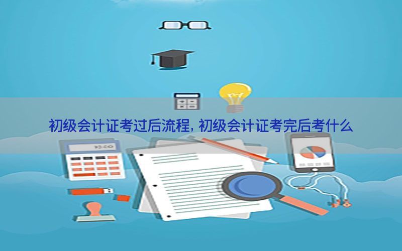 初级会计证考过后流程，初级会计证考完后考什么