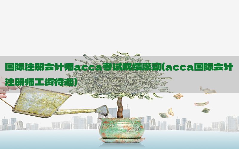 国际注册会计师acca考试成绩滚动（acca国际会计注册师工资待遇）
