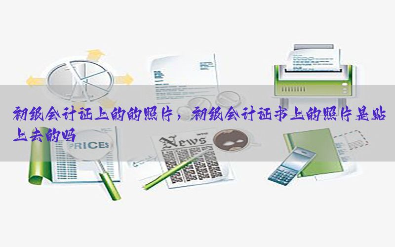 初级会计证上的的照片，初级会计证书上的照片是贴上去的吗