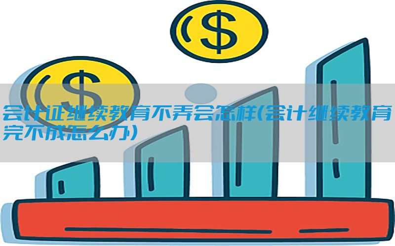 会计证继续教育不弄会怎样（会计继续教育完不成怎么办）