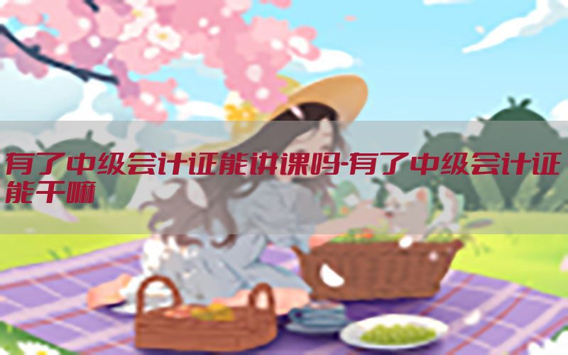 有了中级会计证能讲课吗-有了中级会计证能干嘛