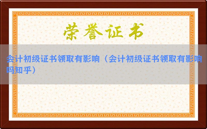 会计初级证书领取有影响（会计初级证书领取有影响吗知乎）