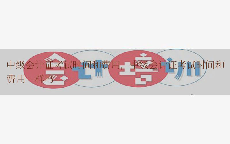 中级会计证考试时间和费用，中级会计证考试时间和费用一样吗