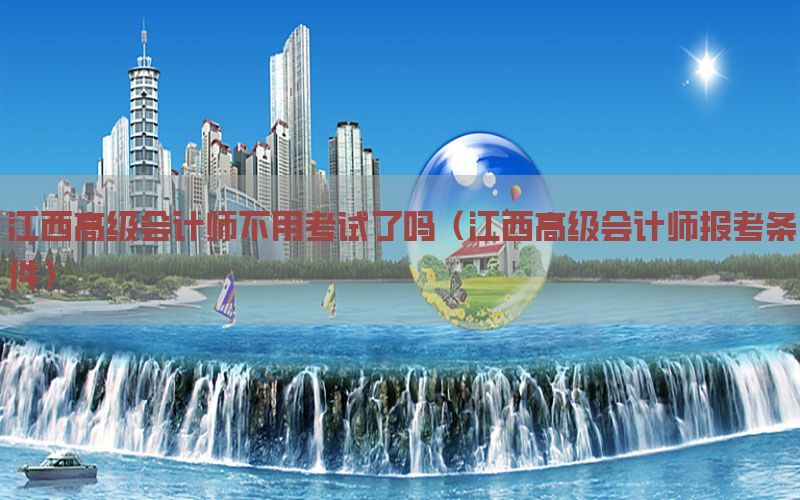 江西高级会计师不用考试了吗（江西高级会计师报考条件）