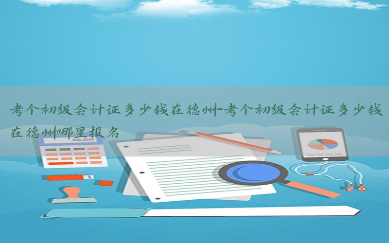考个初级会计证多少钱在德州-考个初级会计证多少钱在德州哪里报名
