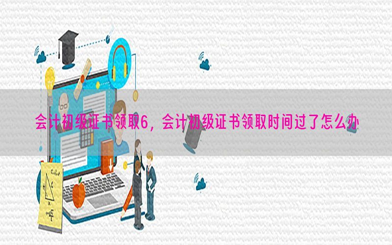 会计初级证书领取6，会计初级证书领取时间过了怎么办