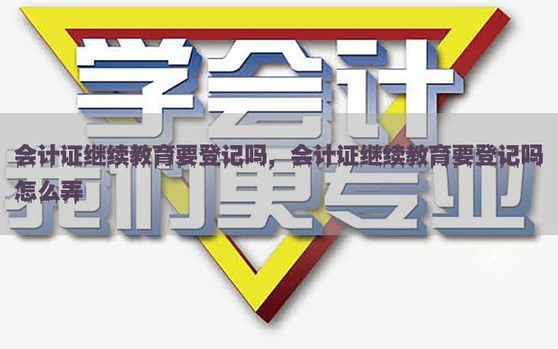 会计证继续教育要登记吗，会计证继续教育要登记吗怎么弄