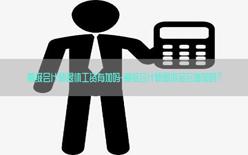 高级会计师退休工资有加吗-高级会计师退休金会增加吗?