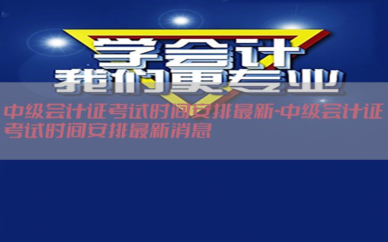 中级会计证考试时间安排最新-中级会计证考试时间安排最新消息