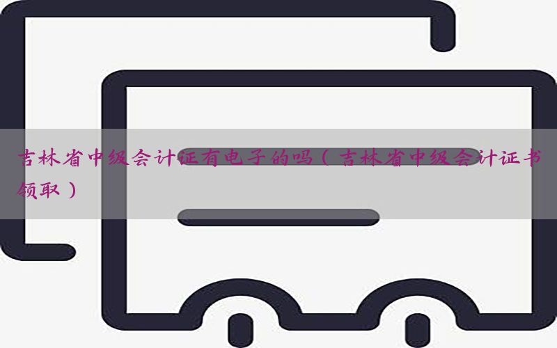 吉林省中级会计证有电子的吗（吉林省中级会计证书领取）