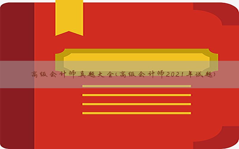 高级会计师真题大全（高级会计师2021年试题）