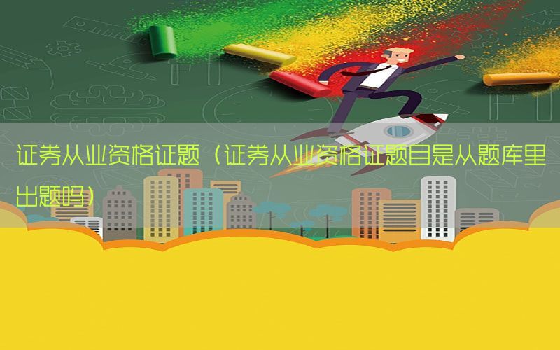 证券从业资格证题（证券从业资格证题目是从题库里出题吗）