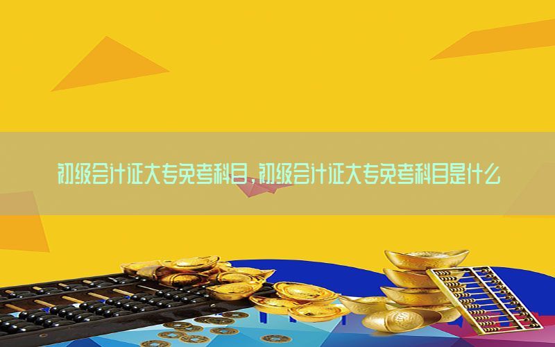 初级会计证大专免考科目，初级会计证大专免考科目是什么