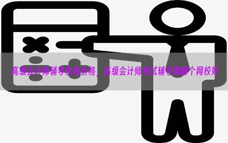 高级会计师辅导机构价格，高级会计师考试辅导课哪个网校好
