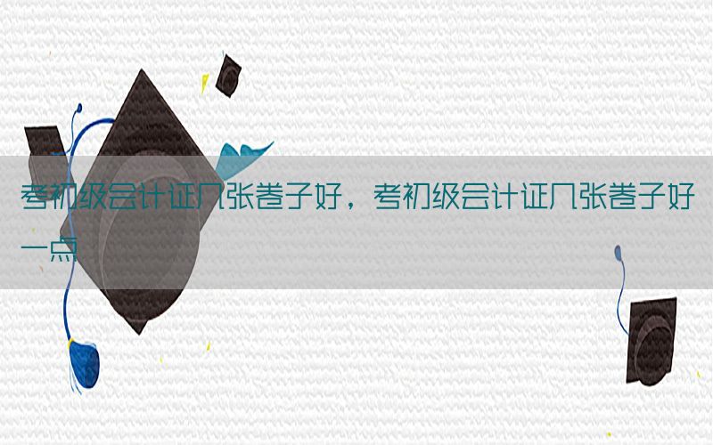 考初级会计证几张卷子好，考初级会计证几张卷子好一点