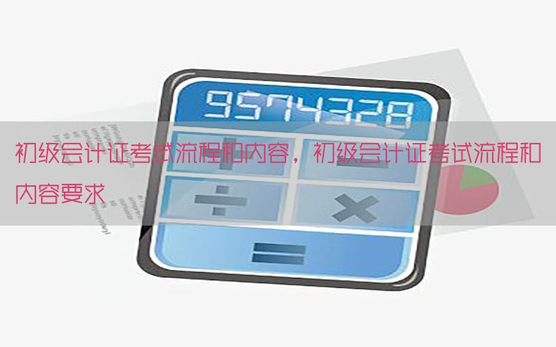 初级会计证考试流程和内容，初级会计证考试流程和内容要求