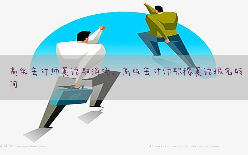 高级会计师英语取消吗，高级会计师职称英语报名时间