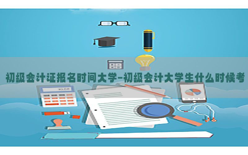 初级会计证报名时间大学-初级会计大学生什么时候考