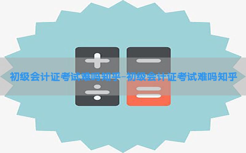 初级会计证考试难吗知乎-初级会计证考试难吗知乎