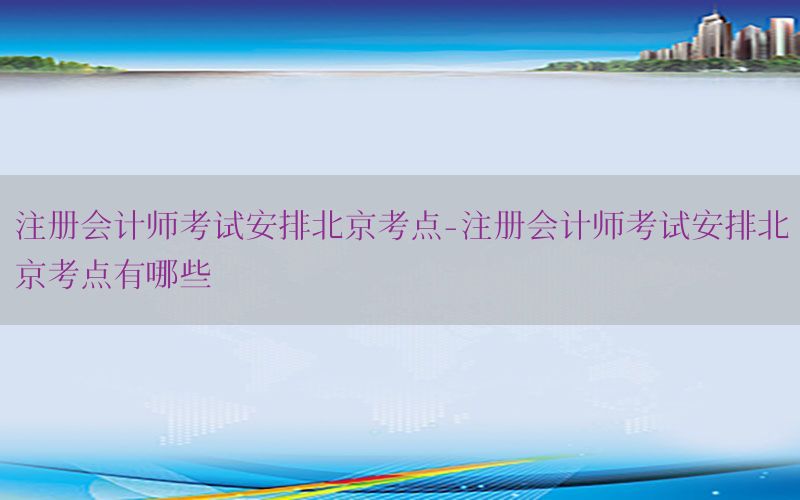 注册会计师考试安排北京考点-注册会计师考试安排北京考点有哪些