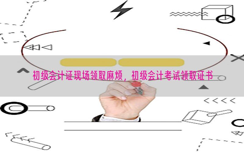 初级会计证现场领取麻烦，初级会计考试领取证书