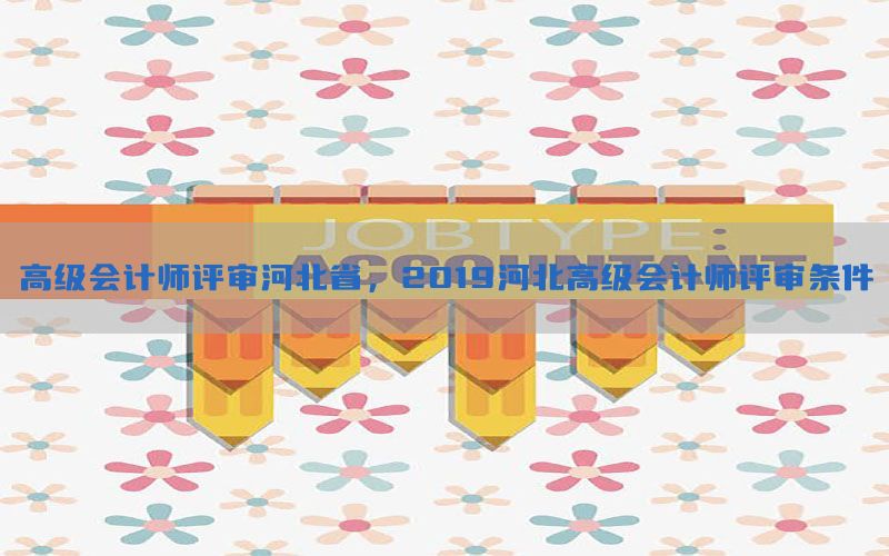 高级会计师评审河北省，2019河北高级会计师评审条件