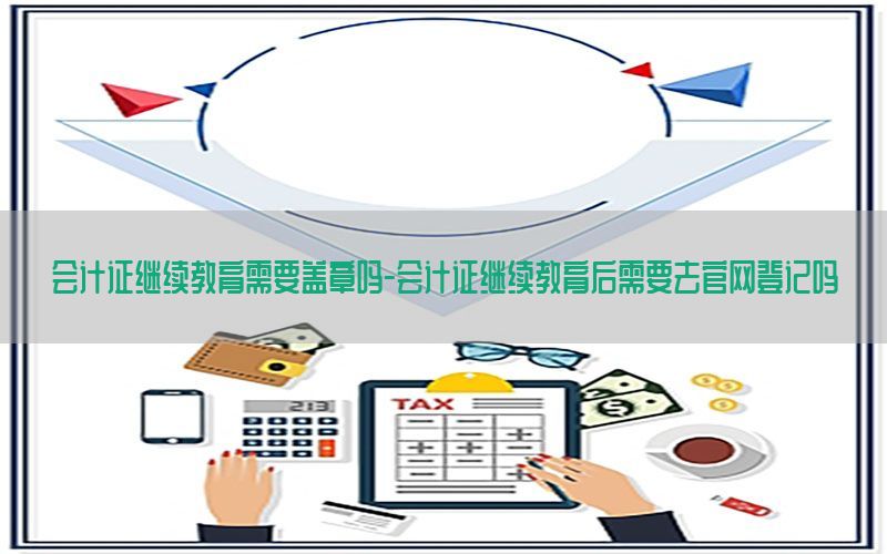 会计证继续教育需要盖章吗-会计证继续教育后需要去官网登记吗