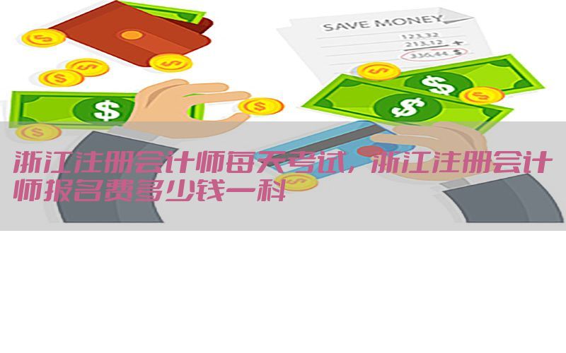 浙江注册会计师每天考试，浙江注册会计师报名费多少钱一科