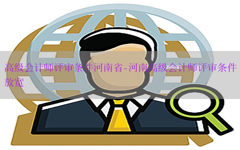 高级会计师评审条件河南省-河南高级会计师评审条件放宽