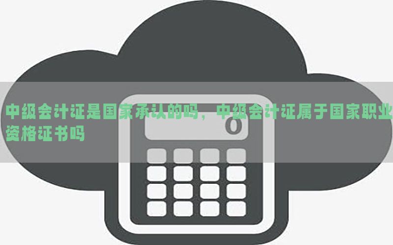 中级会计证是国家承认的吗，中级会计证属于国家职业资格证书吗