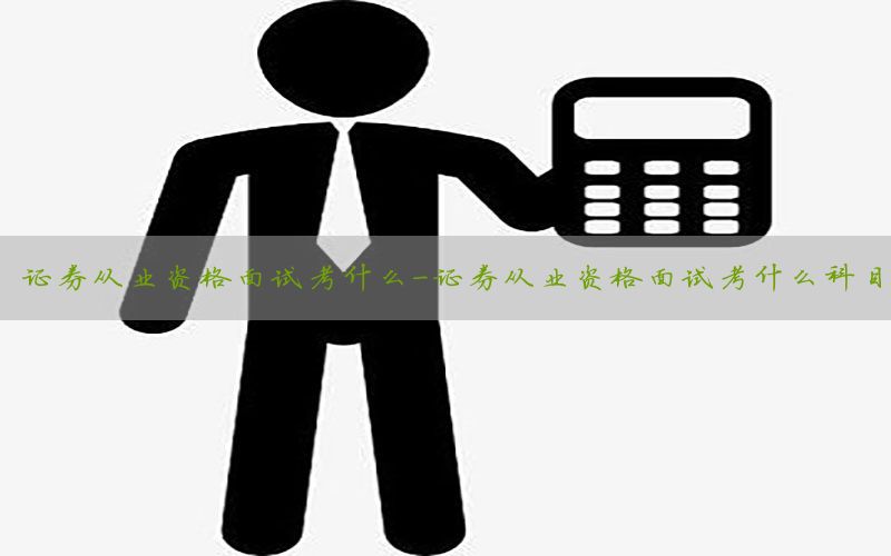 证券从业资格面试考什么-证券从业资格面试考什么科目