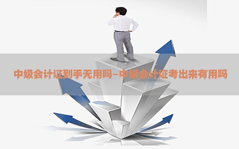 中级会计证到手无用吗-中级会计证考出来有用吗
