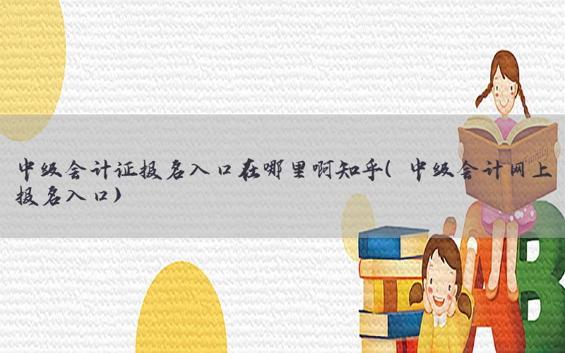 中级会计证报名入口在哪里啊知乎（中级会计网上报名入口）