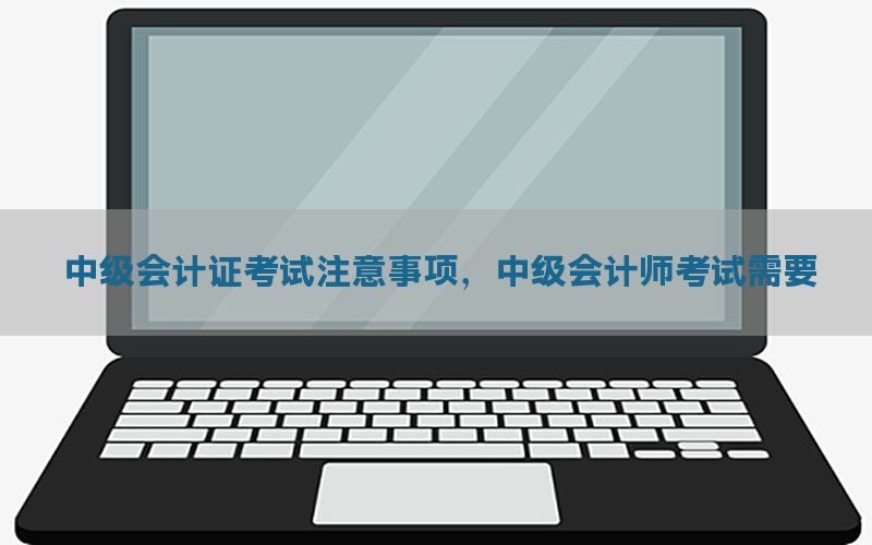 中级会计证考试注意事项，中级会计师考试需要