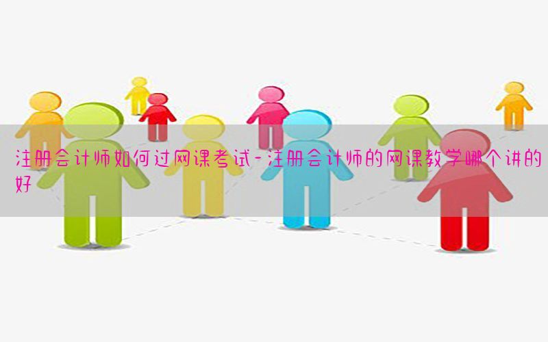 注册会计师如何过网课考试-注册会计师的网课教学哪个讲的好
