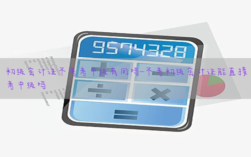 初级会计证不考考中级有用吗-不考初级会计证能直接考中级吗