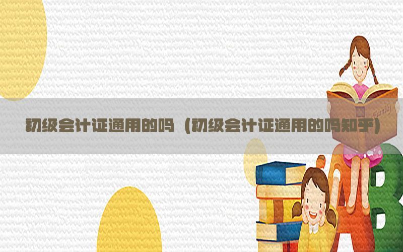 初级会计证通用的吗（初级会计证通用的吗知乎）