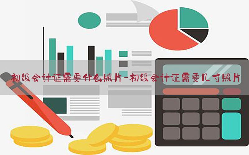 初级会计证需要什么照片-初级会计证需要几寸照片