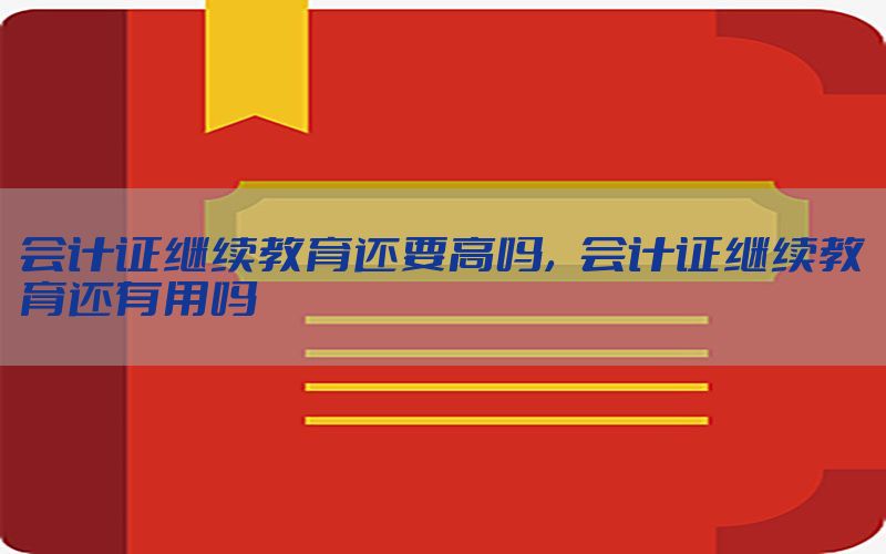 会计证继续教育还要高吗，会计证继续教育还有用吗