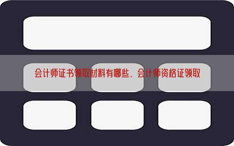 会计师证书领取材料有哪些，会计师资格证领取