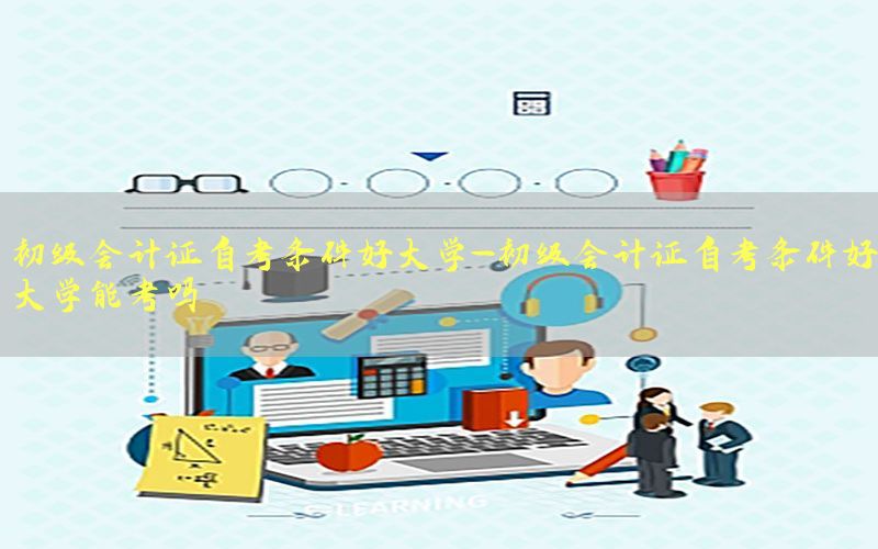 初级会计证自考条件好大学-初级会计证自考条件好大学能考吗