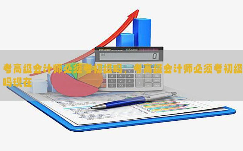 考高级会计师必须考初级吗，考高级会计师必须考初级吗现在