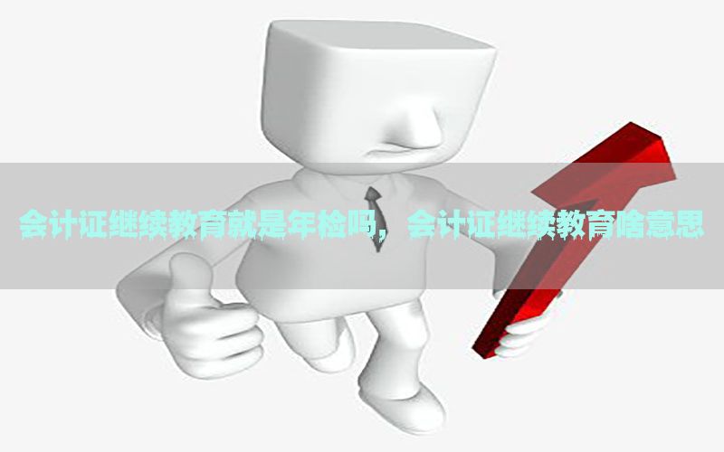 会计证继续教育就是年检吗，会计证继续教育啥意思